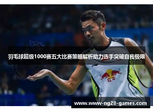 羽毛球超级1000赛五大比赛策略解析助力选手突破自我极限