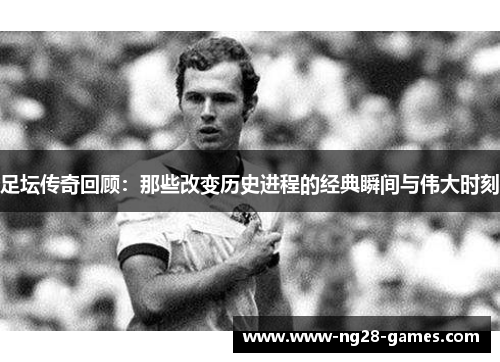 足坛传奇回顾:那些改变历史进程的经典瞬间与伟大时刻 足坛传奇回顾:那些改变历史进程的经典瞬间与伟大时刻