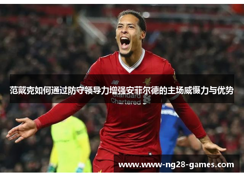 范戴克如何通过防守领导力增强安菲尔德的主场威慑力与优势