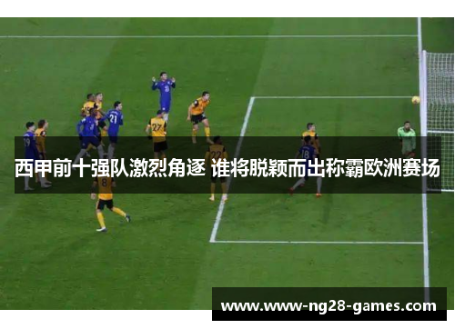 西甲前十强队激烈角逐 谁将脱颖而出称霸欧洲赛场