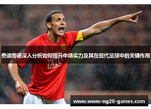 费迪南德深入分析如何提升中场实力及其在现代足球中的关键作用